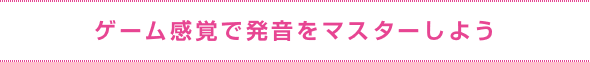 ゲーム感覚で発音をマスターしよう