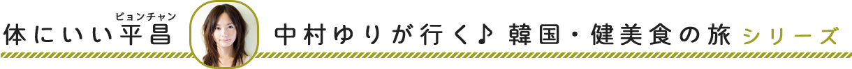 体にいい平昌（ピョンチャン）～中村ゆりが行く♪　韓国・健美食の旅シリーズ